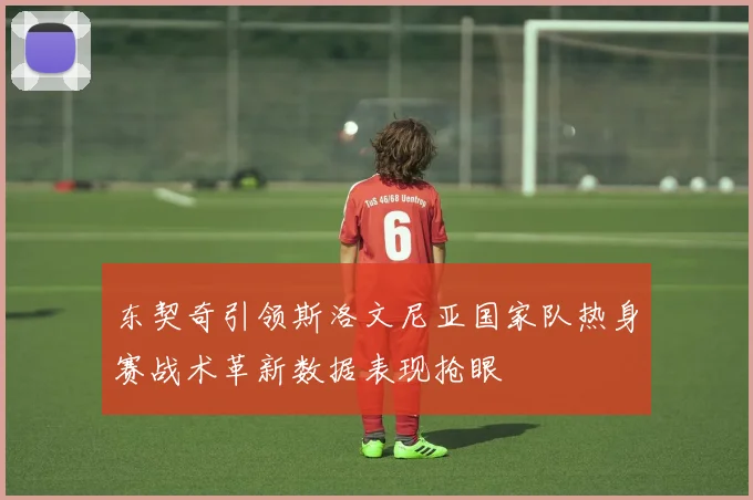 东契奇引领斯洛文尼亚国家队热身赛战术革新数据表现抢眼