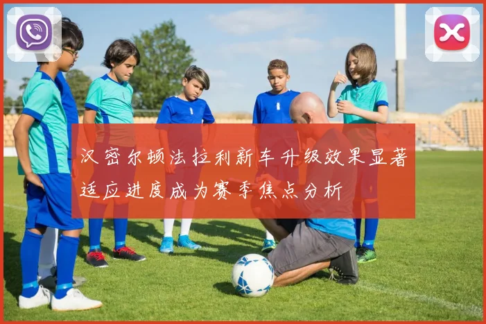 汉密尔顿法拉利新车升级效果显著适应进度成为赛季焦点分析