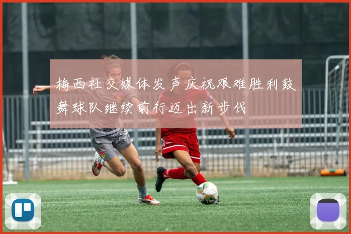梅西社交媒体发声庆祝艰难胜利鼓舞球队继续前行迈出新步伐