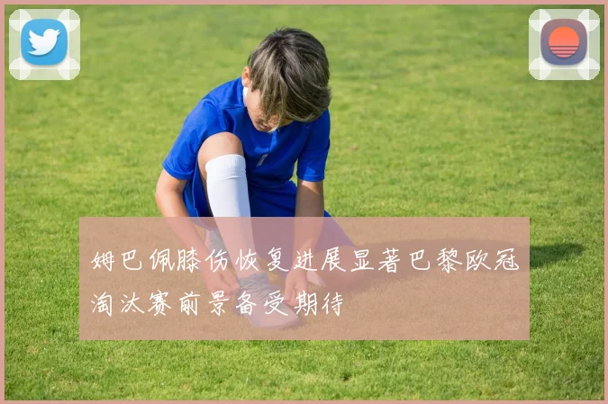 姆巴佩膝伤恢复进展显著巴黎欧冠淘汰赛前景备受期待