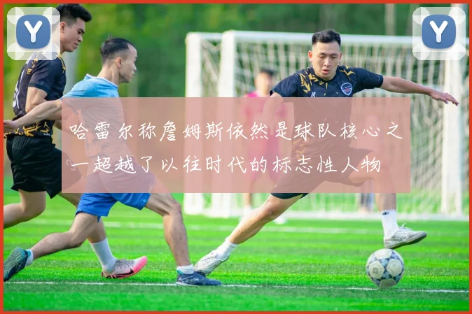 哈雷尔称詹姆斯依然是球队核心之一超越了以往时代的标志性人物