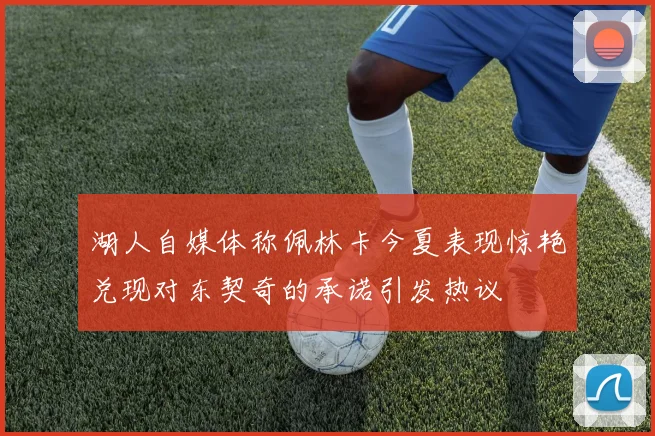 湖人自媒体称佩林卡今夏表现惊艳兑现对东契奇的承诺引发热议